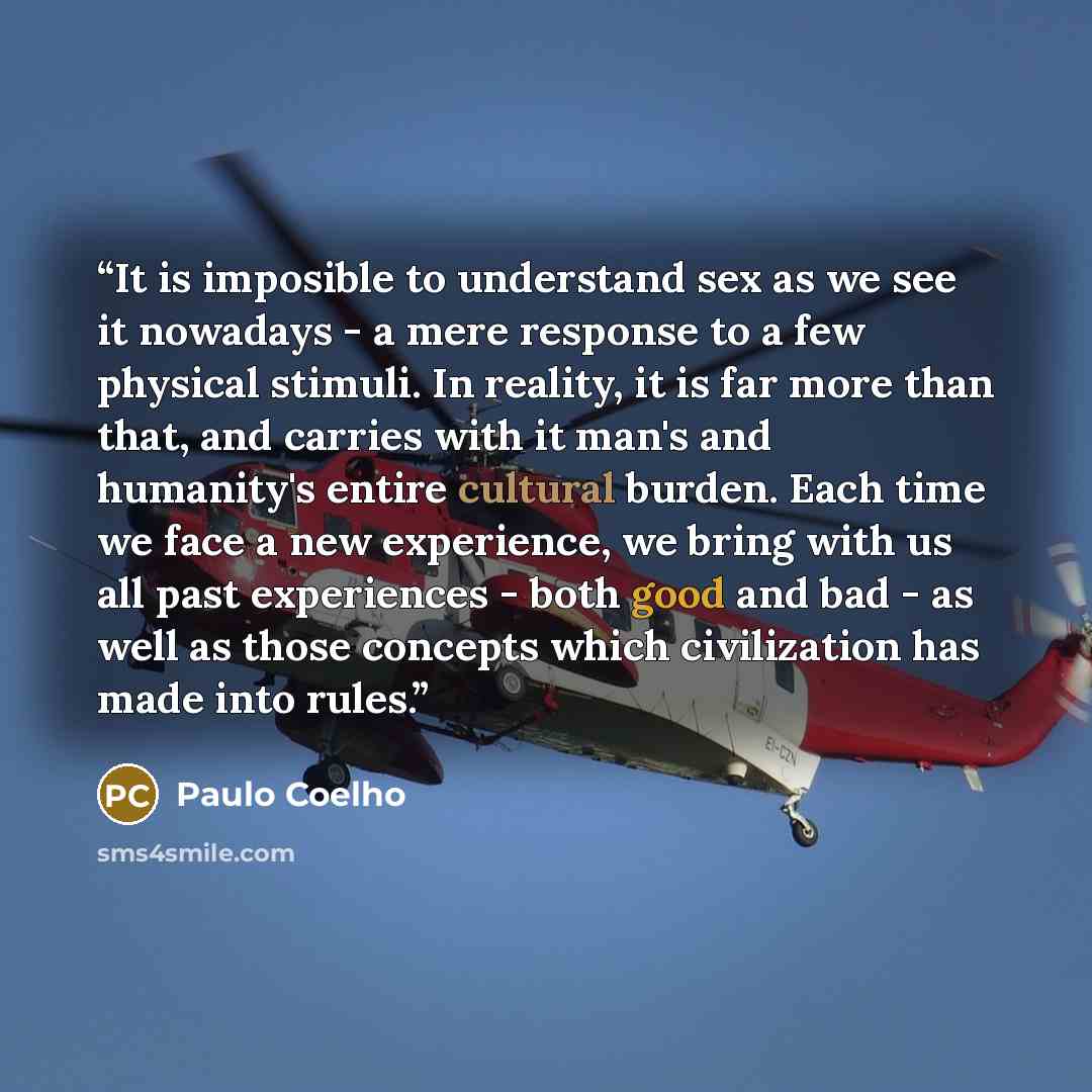 “It is imposible to understand sex as we see it nowadays - a mere response to a few physical stimuli. In reality, it is far more than that, and carries with it man's and humanity's entire cultural burden. Each time we face a new experience, we bring with us all past experiences - both good and bad…” quote by Paulo Coelho