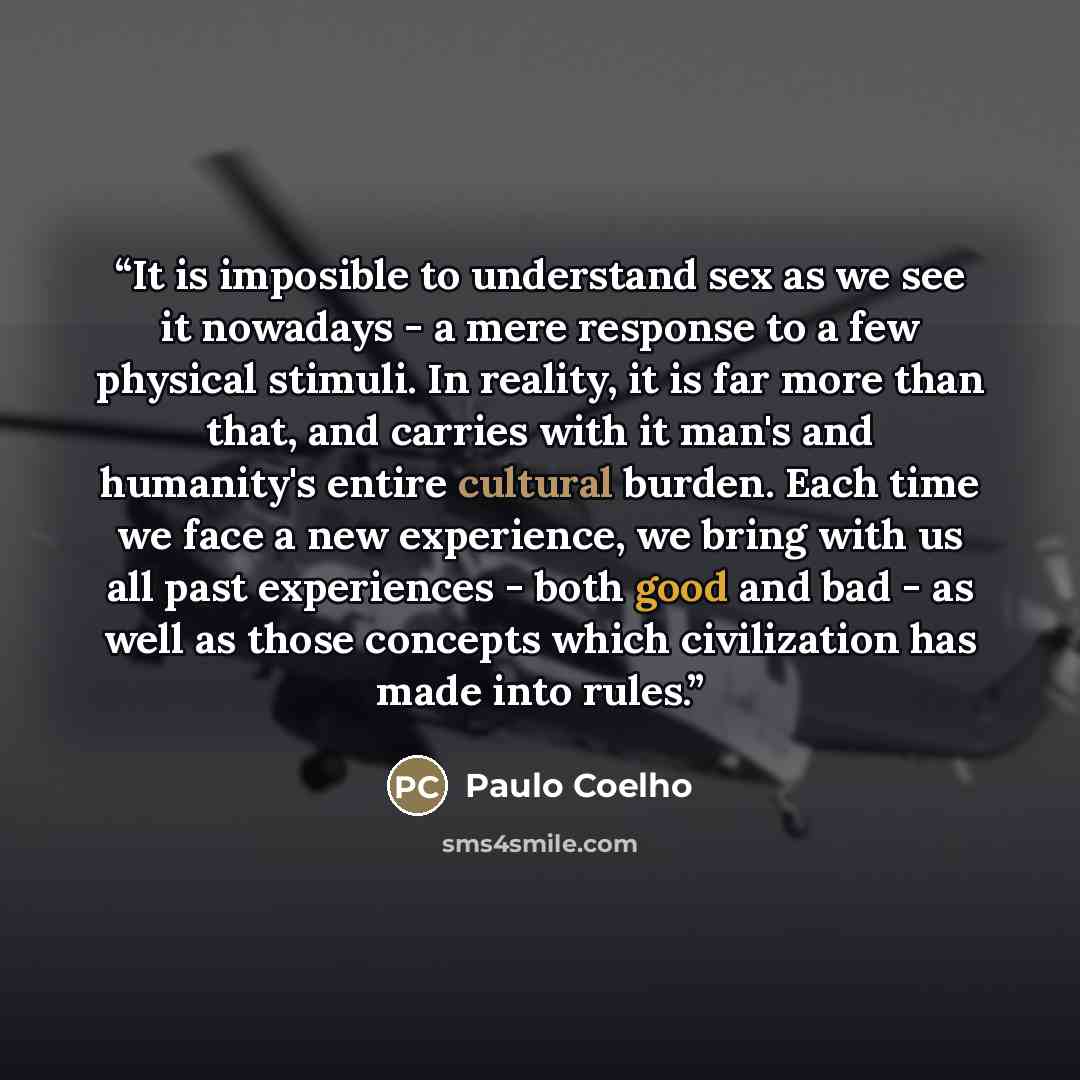 “It is imposible to understand sex as we see it nowadays - a mere response to a few physical stimuli. In reality, it is far more than that, and carries with it man's and humanity's entire cultural burden. Each time we face a new experience, we bring with us all past experiences - both good and bad…” quote by Paulo Coelho