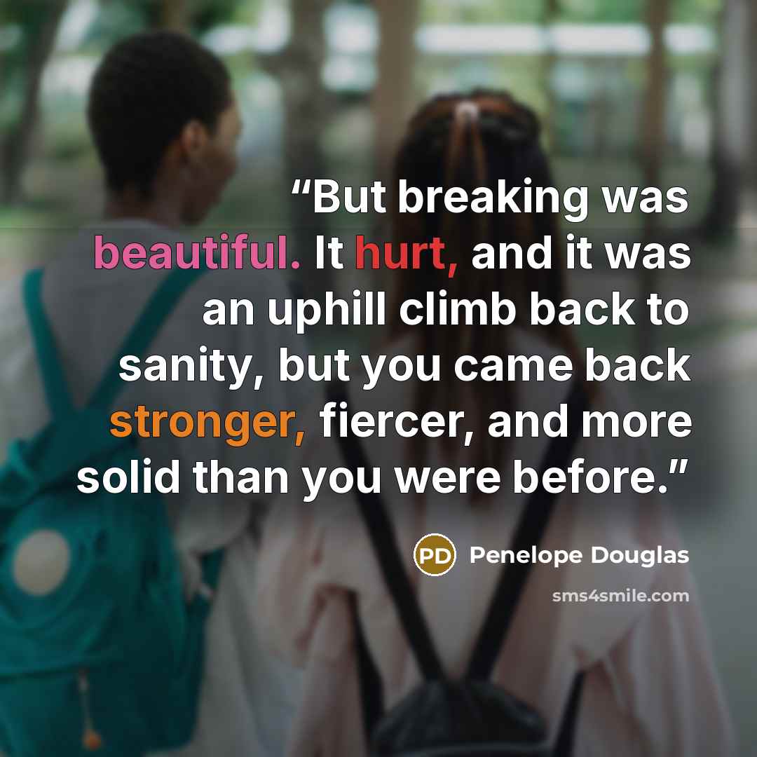 “But breaking was beautiful. It hurt, and it was an uphill climb back to sanity, but you came back stronger, fiercer, and more solid than you were before.” quote by Penelope Douglas