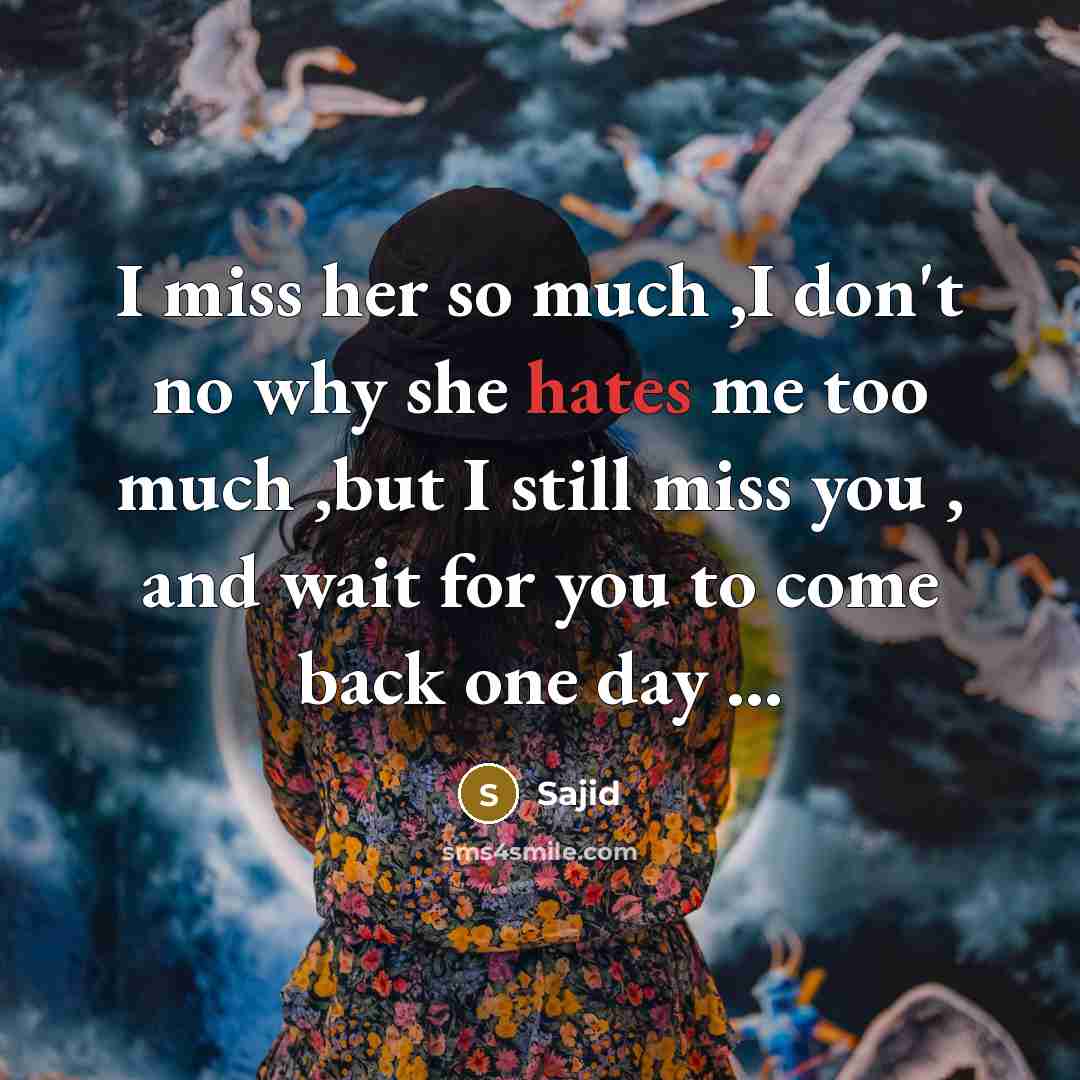“I miss her so much ,I don't no why she hates me too much ,but I still miss you , and wait for you to come back one day ...” quote by Sajid