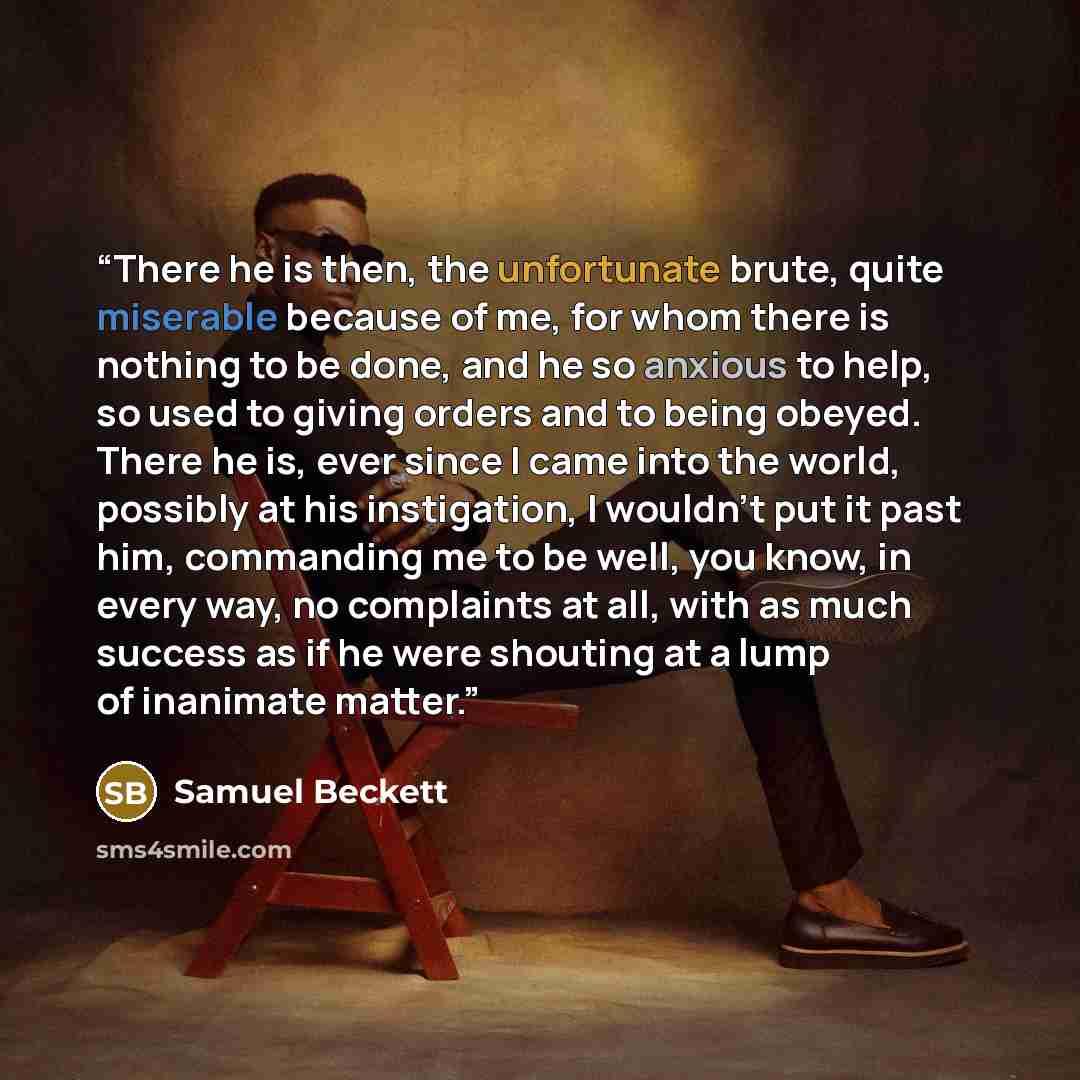 “There he is then, the unfortunate brute, quite miserable because of me, for whom there is nothing to be done, and he so anxious to help, so used to giving orders and to being obeyed. There he is, ever since I came into the world, possibly at his instigation, I wouldn't put it past him, commanding…” quote by Samuel Beckett
