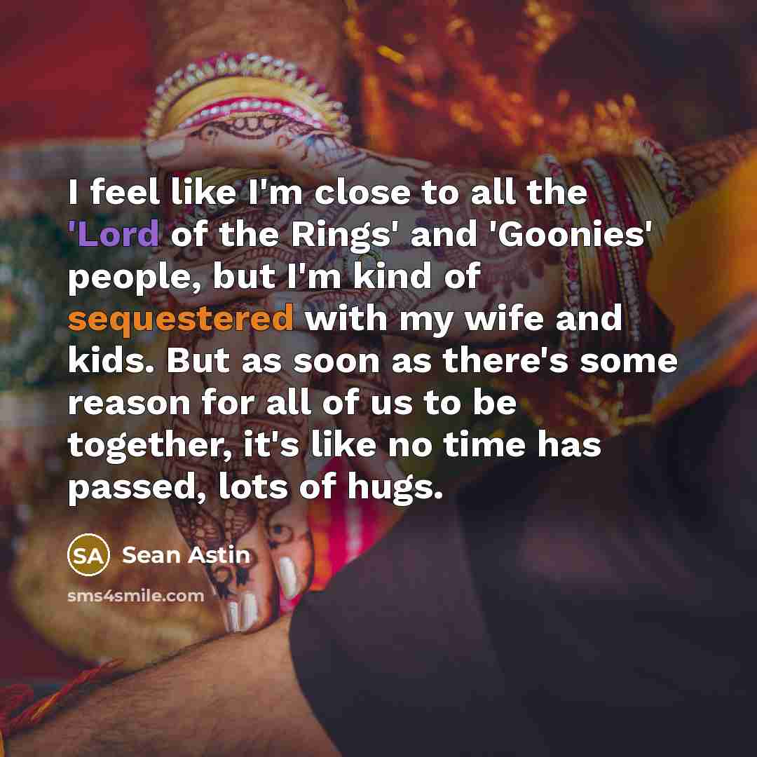 “I feel like I'm close to all the 'Lord of the Rings' and 'Goonies' people, but I'm kind of sequestered with my wife and kids. But as soon as there's some reason for all of us to be together, it's like no time has passed, lots of hugs.” quote by Sean Astin