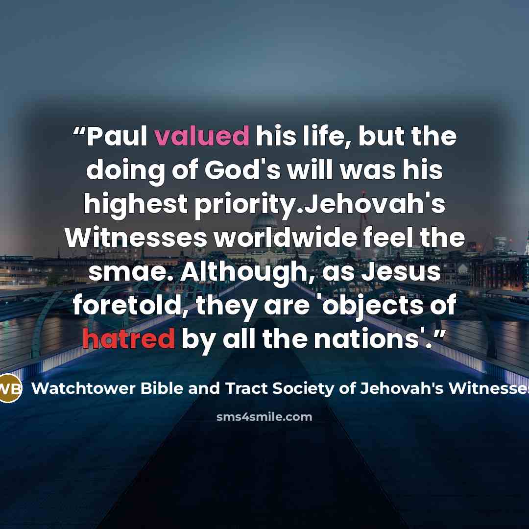 “Paul valued his life, but the doing of God's will was his highest priority.Jehovah's Witnesses worldwide feel the smae. Although, as Jesus foretold, they are 'objects of hatred by all the nations'.” quote by Watchtower Bible and Tract Society of Jehovah's Witnesses