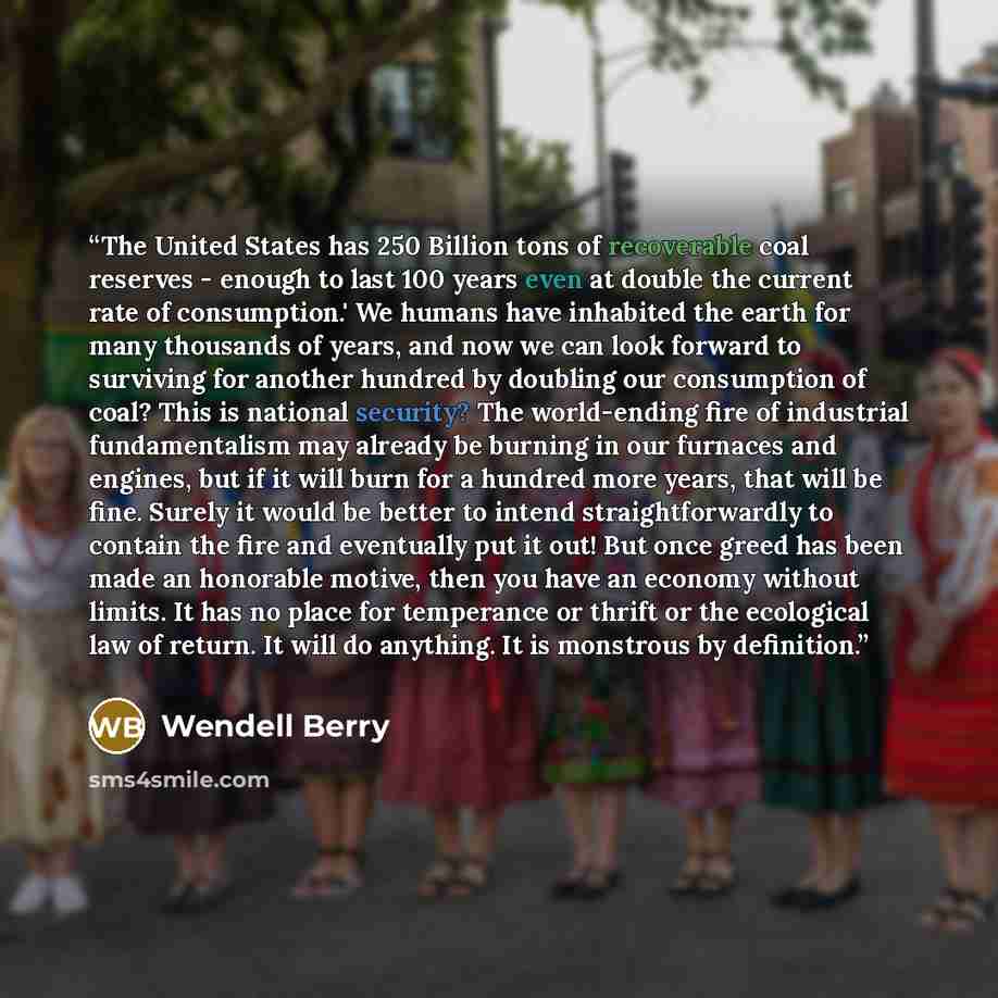 “The United States has 250 Billion tons of recoverable coal reserves - enough to last 100 years even at double the current rate of consumption.' We humans have inhabited the earth for many thousands of years, and now we can look forward to surviving for another hundred by doubling our consumption…” quote by Wendell Berry