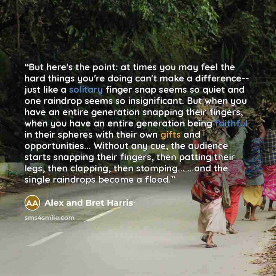 “But here's the point: at times you may feel the hard things you're doing can't make a difference-- just like a solitary finger snap seems so quiet and one raindrop seems so insignificant. But when you have an entire generation snapping their fingers, when you have an entire generation being…” quote by Alex and Bret Harris