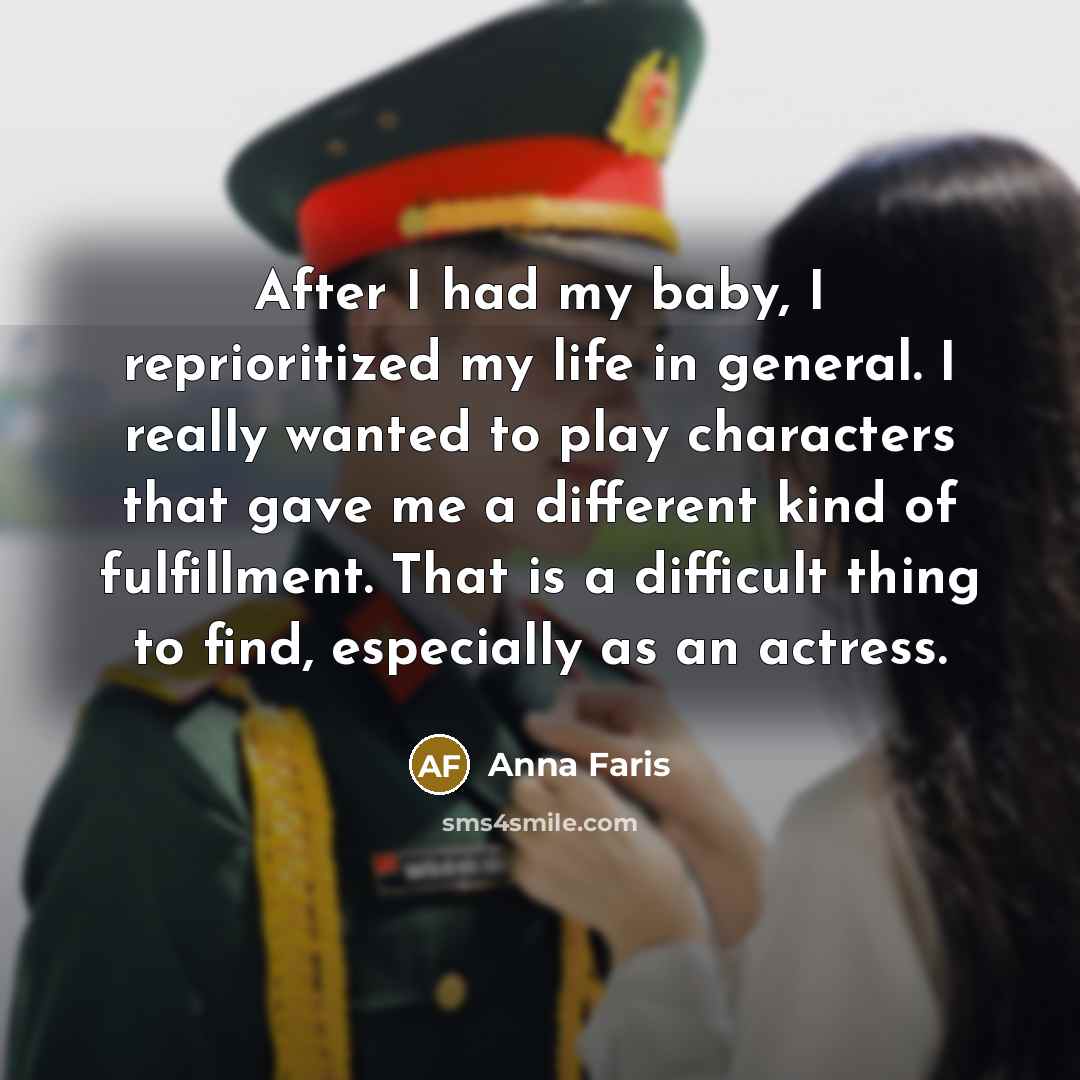 “After I had my baby, I reprioritized my life in general. I really wanted to play characters that gave me a different kind of fulfillment. That is a difficult thing to find, especially as an actress.” quote by Anna Faris