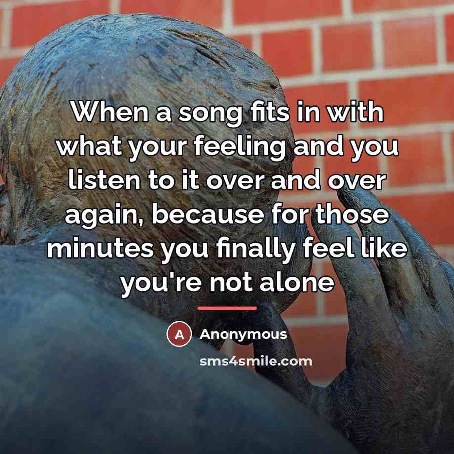 “When a song fits in with what your feeling and you listen to it over and over again, because for those minutes you finally feel like you're not alone” quote by Anonymous