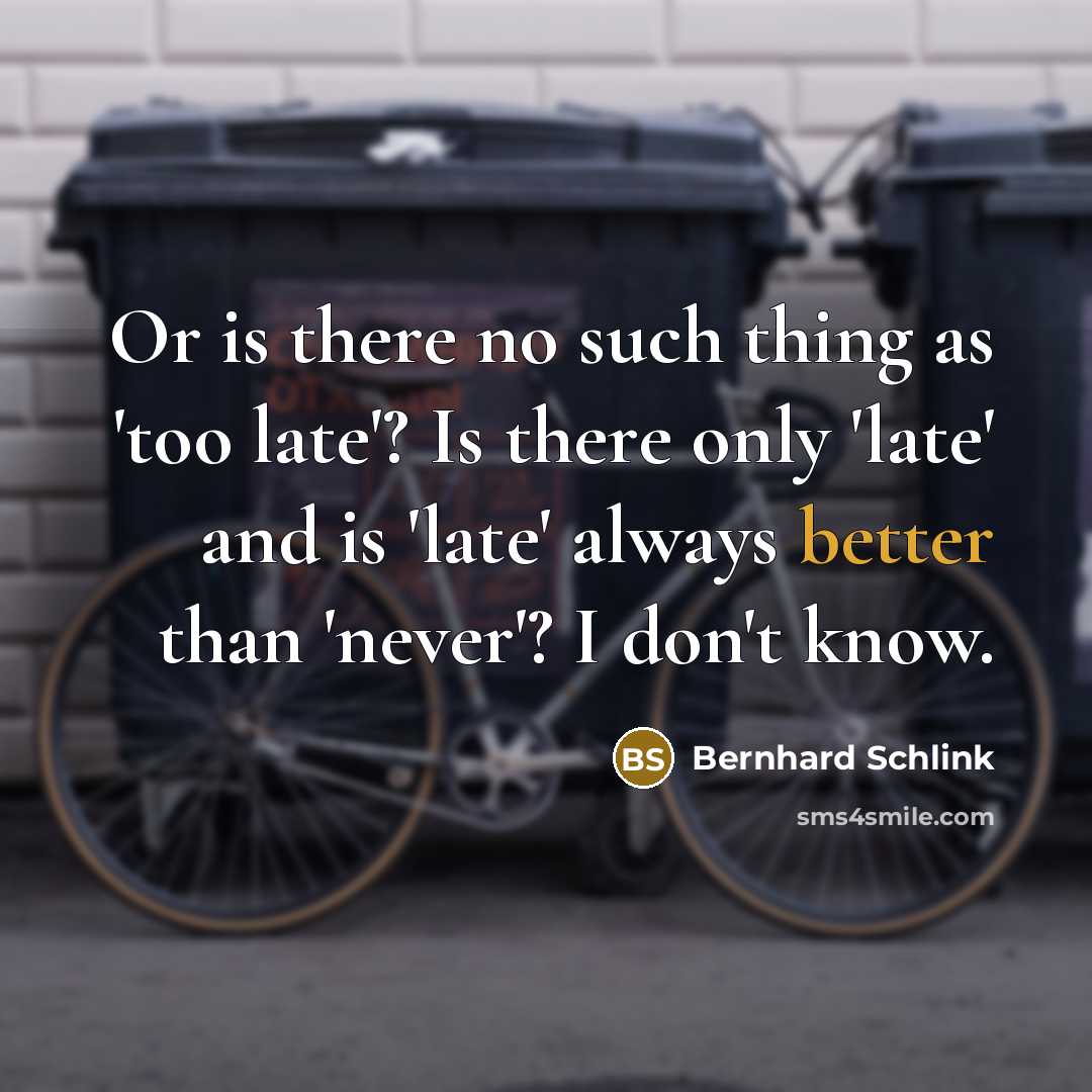 “Or is there no such thing as 'too late'? Is there only 'late' and is 'late' always better than 'never'? I don't know.” quote by Bernhard Schlink