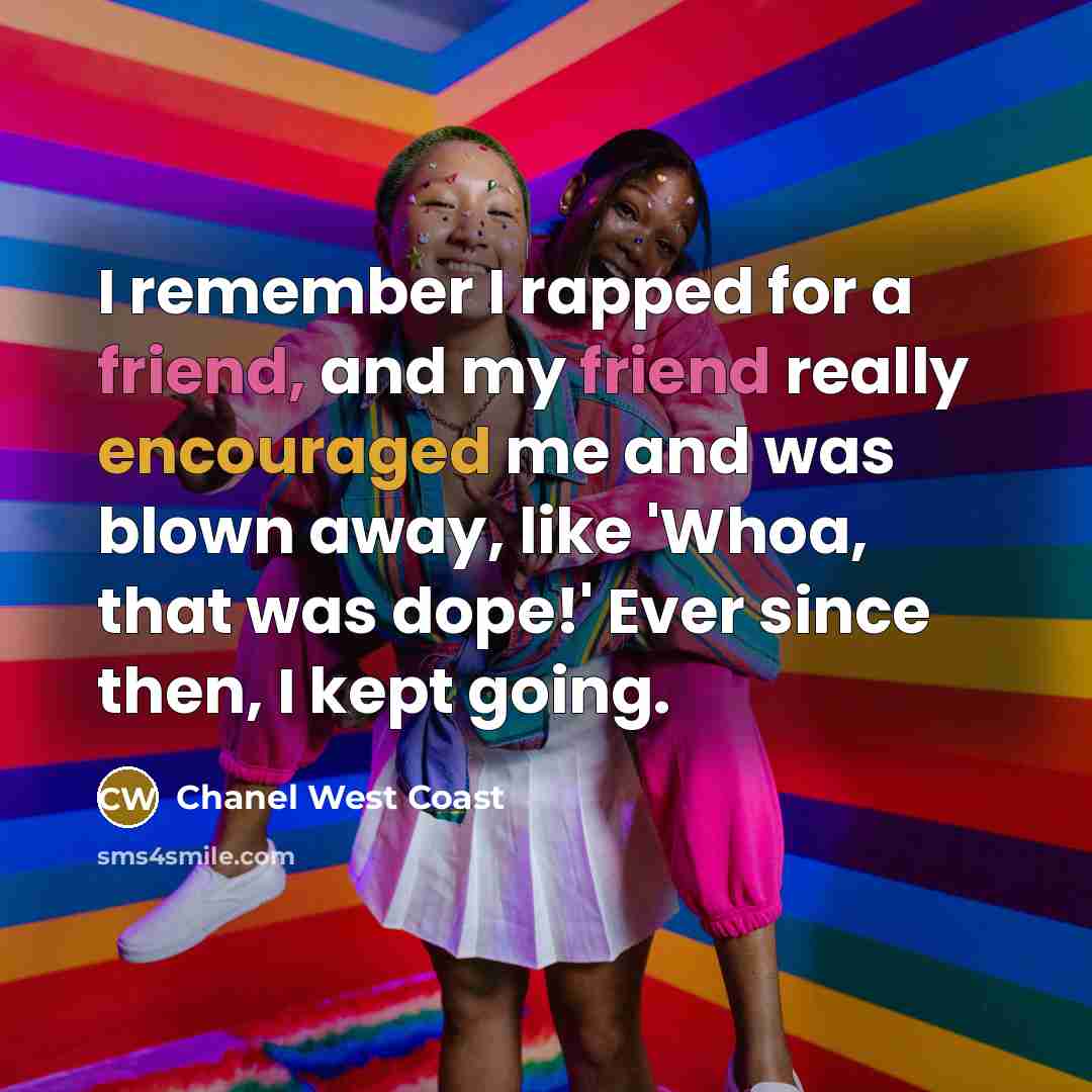 “I remember I rapped for a friend, and my friend really encouraged me and was blown away, like 'Whoa, that was dope!' Ever since then, I kept going.” quote by Chanel West Coast