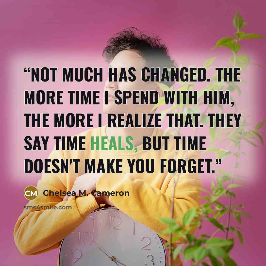 “Not much has changed. The more time I spend with him, the more I realize that. They say time heals, but time doesn't make you forget.” quote by Chelsea M. Cameron
