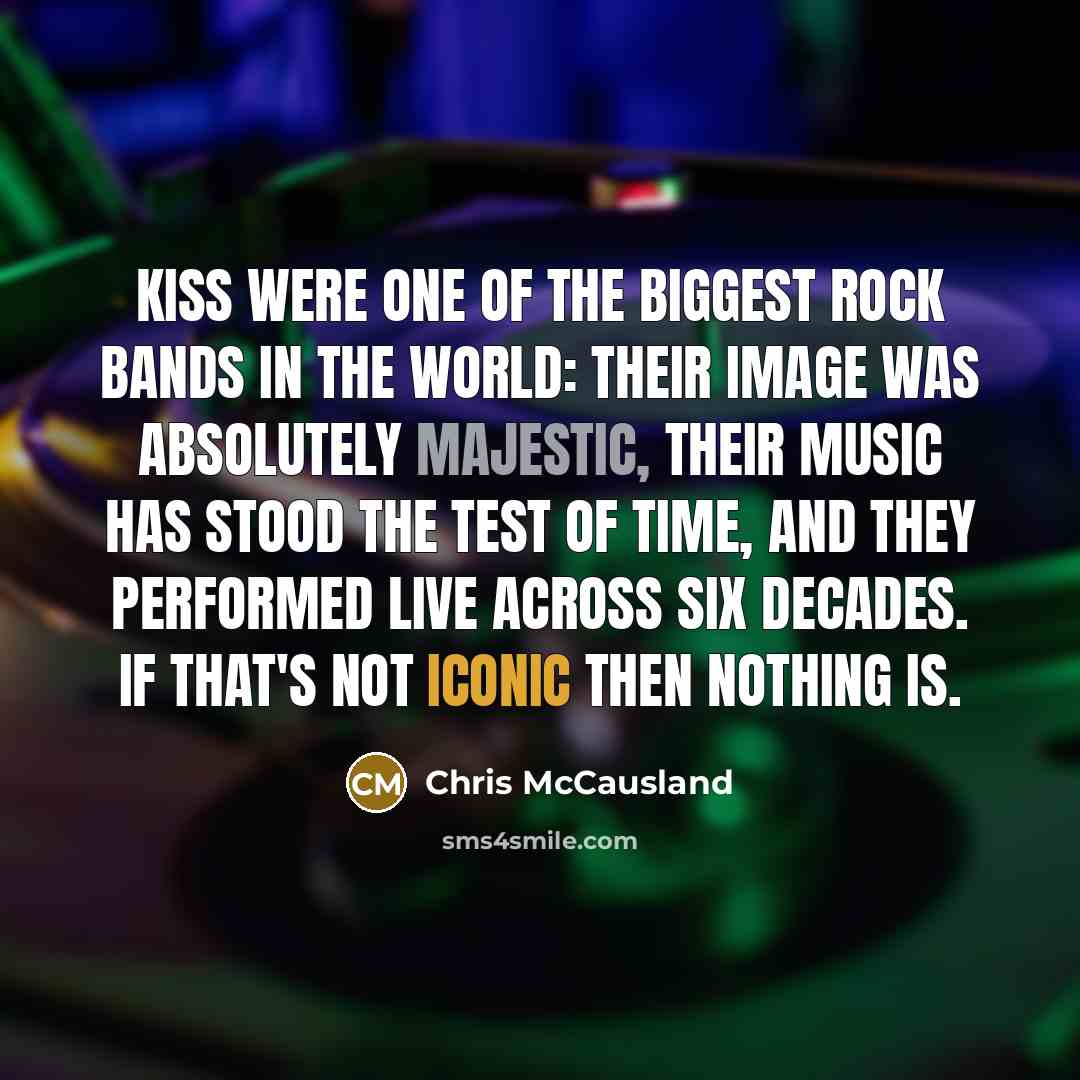 “Kiss were one of the biggest rock bands in the world: their image was absolutely majestic, their music has stood the test of time, and they performed live across six decades. If that's not iconic then nothing is.” quote by Chris McCausland