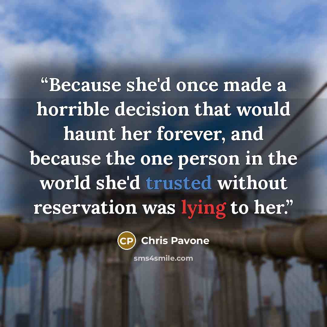 “Because she'd once made a horrible decision that would haunt her forever, and because the one person in the world she'd trusted without reservation was lying to her.” quote by Chris Pavone