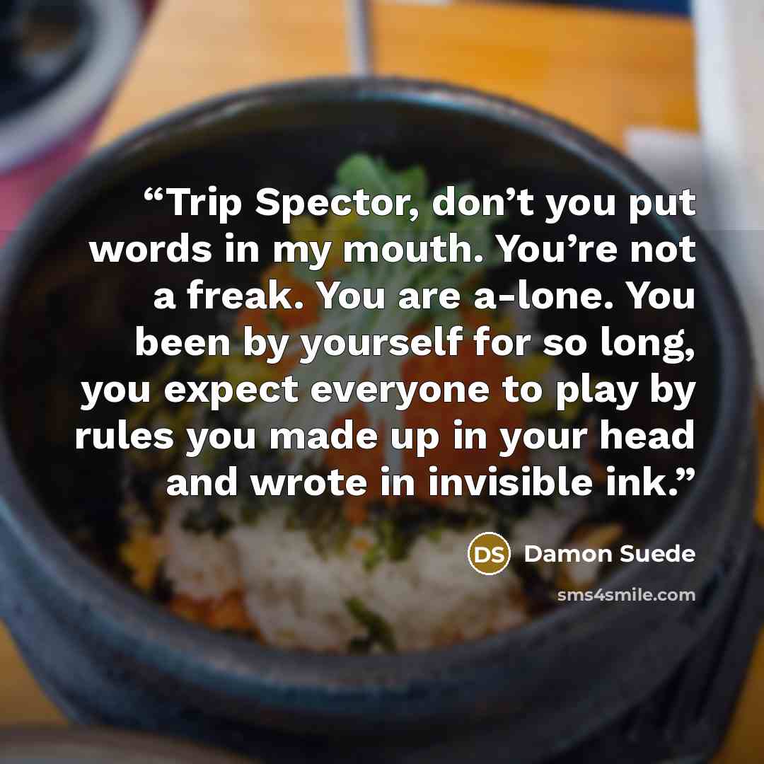 “Trip Spector, don’t you put words in my mouth. You’re not a freak. You are a-lone. You been by yourself for so long, you expect everyone to play by rules you made up in your head and wrote in invisible ink.” quote by Damon Suede