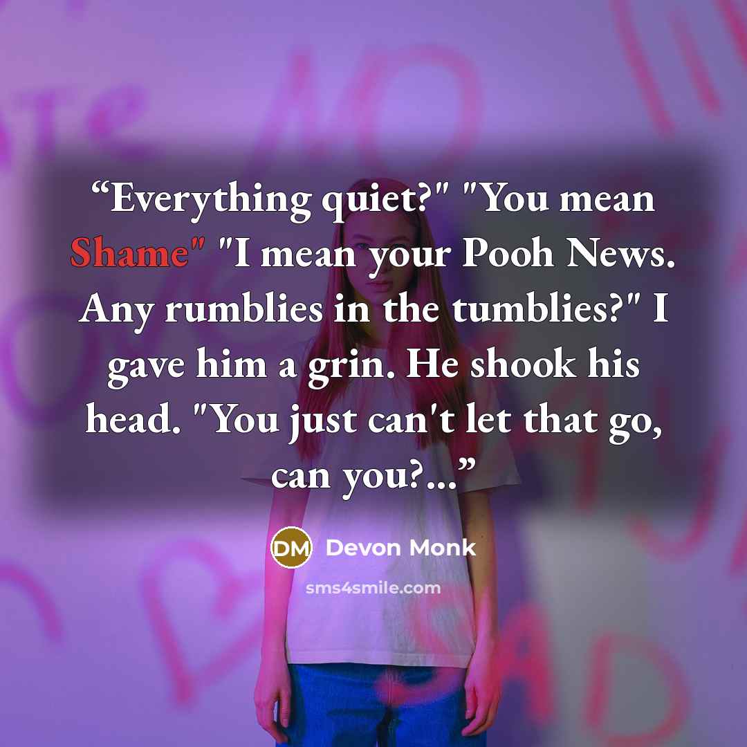 “Everything quiet?" "You mean Shame" "I mean your Pooh News. Any rumblies in the tumblies?" I gave him a grin. He shook his head. "You just can't let that go, can you?...” quote by Devon Monk