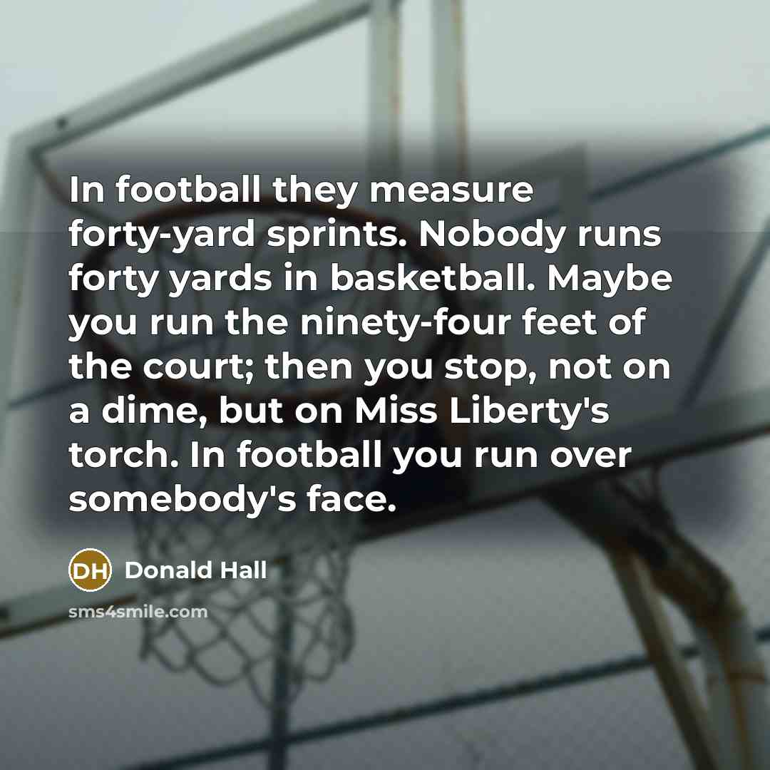 “In football they measure forty-yard sprints. Nobody runs forty yards…” quote by Donald Hall