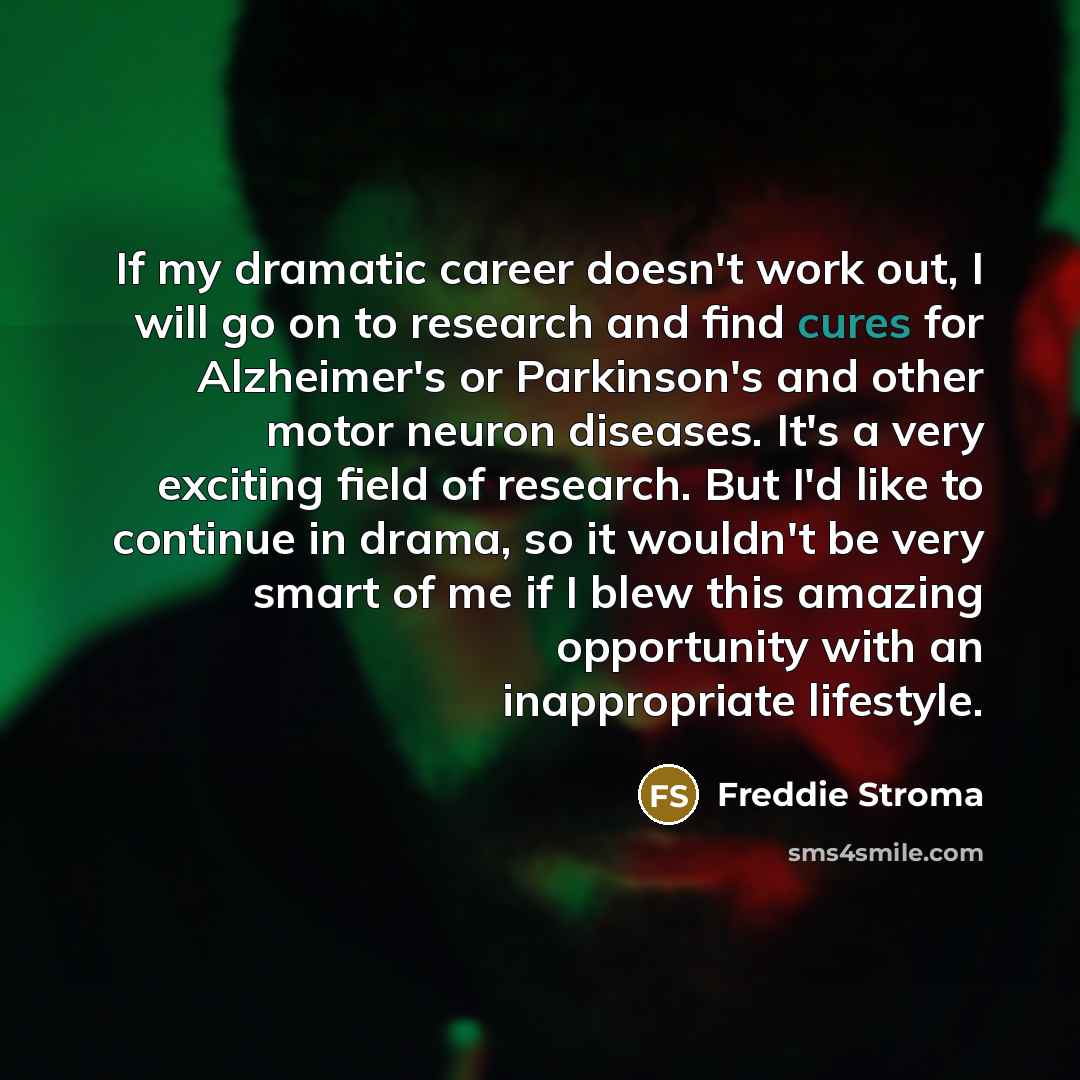 “If my dramatic career doesn't work out, I will go on to research and find cures for Alzheimer's or Parkinson's and other motor neuron diseases. It's a very exciting field of research. But I'd like to continue in drama, so it wouldn't be very smart of me if I blew this amazing opportunity with an…” quote by Freddie Stroma