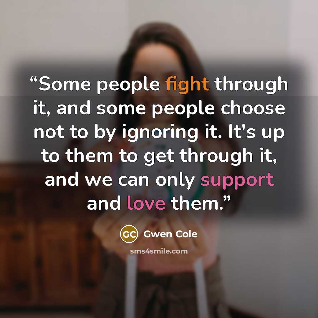 “Some people fight through it, and some people choose not to by ignoring it. It's up to them to get through it, and we can only support and love them.” quote by Gwen Cole