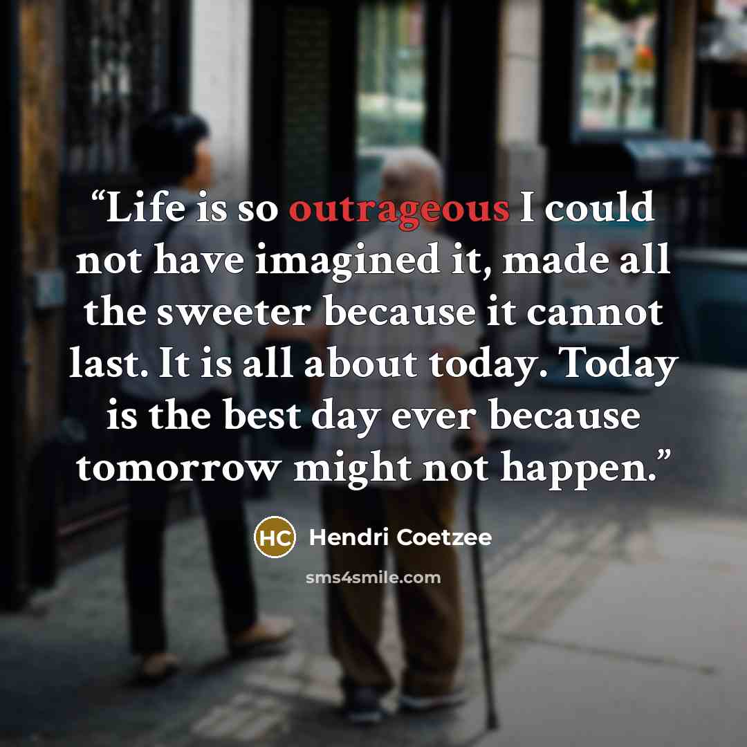 “Life is so outrageous I could not have imagined it, made all the sweeter because it cannot last. It is all about today. Today is the best day ever because tomorrow might not happen.” quote by Hendri Coetzee