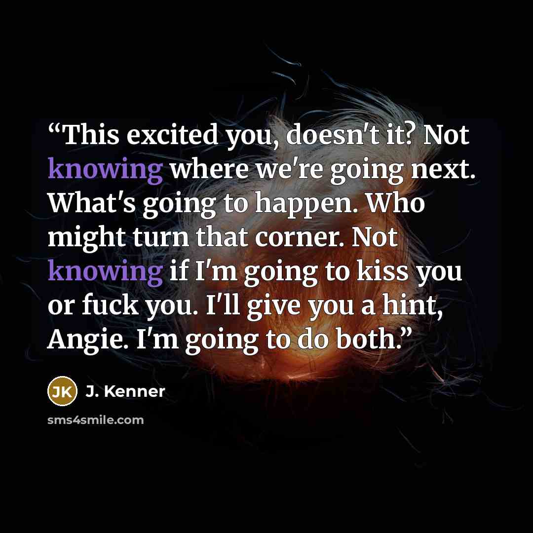 “This excited you, doesn't it? Not knowing where we're going next. What's going to happen. Who might turn that corner. Not knowing if I'm going to kiss you or fuck you. I'll give you a hint, Angie. I'm going to do both.” quote by J. Kenner