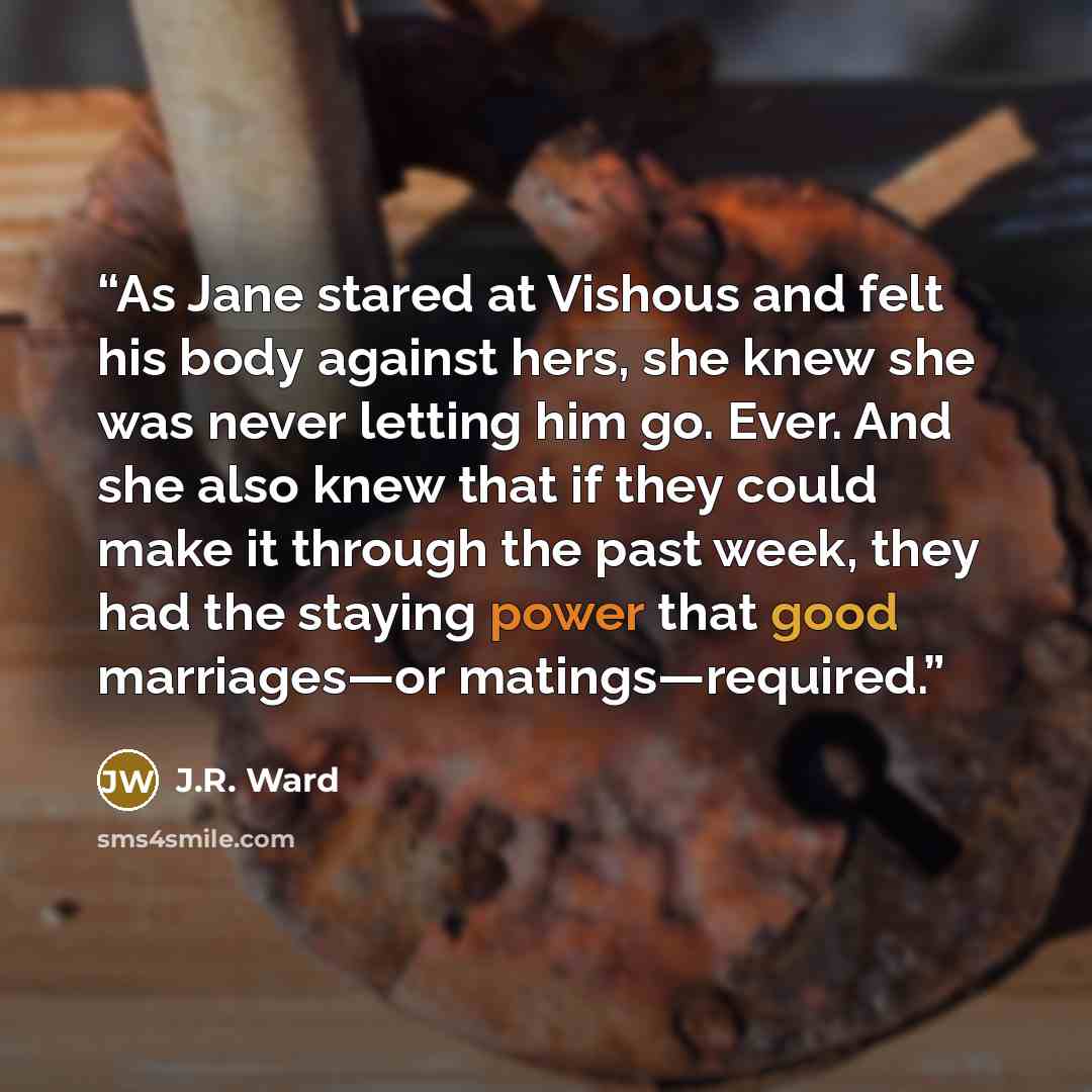“As Jane stared at Vishous and felt his body against hers, she knew she was never letting him go. Ever. And she also knew that if they could make it through the past week, they had the staying power that good marriages—or matings—required.” quote by J.R. Ward