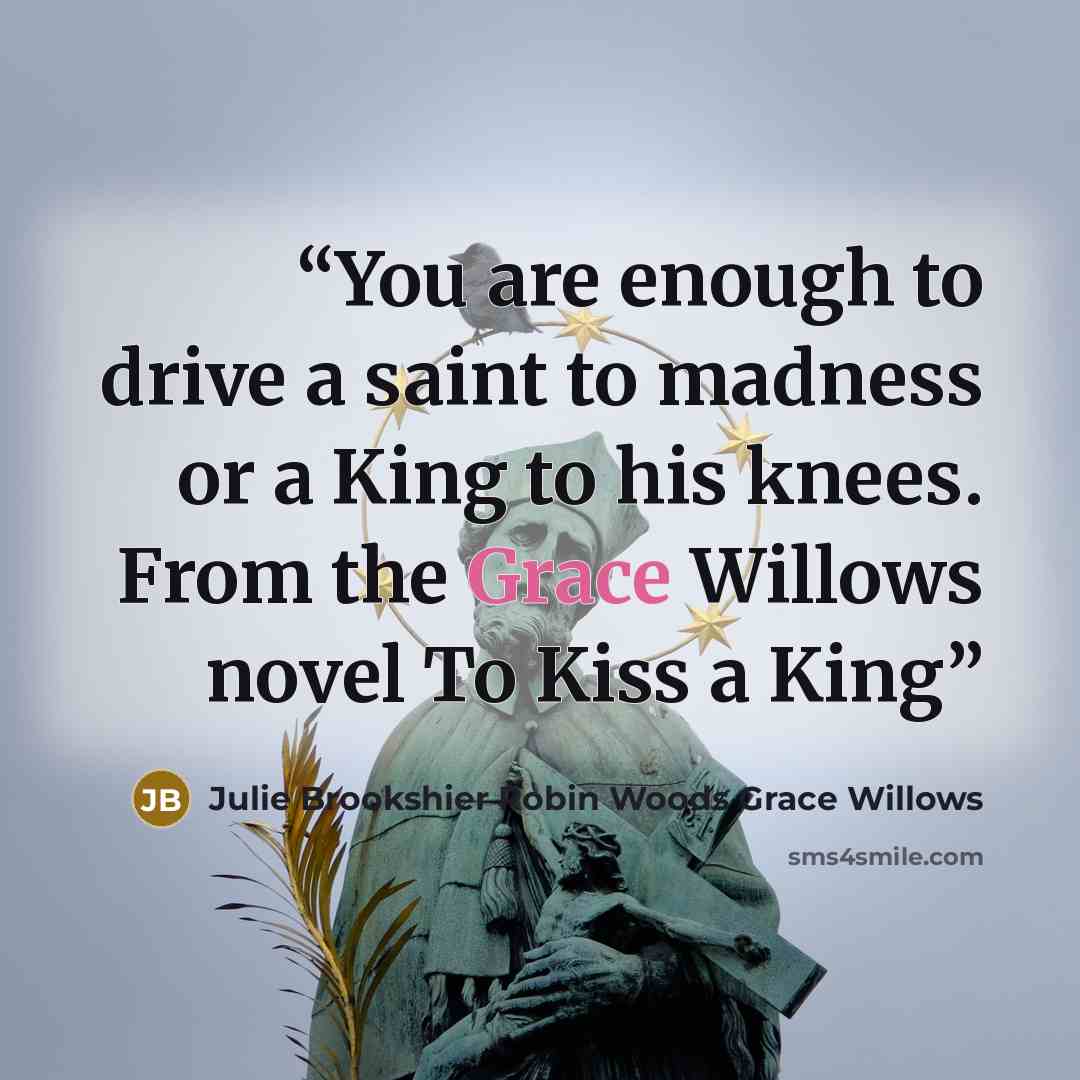 “You are enough to drive a saint to madness or a King to his knees. From the Grace Willows novel To Kiss a King” quote by Julie Brookshier Robin Woods Grace Willows