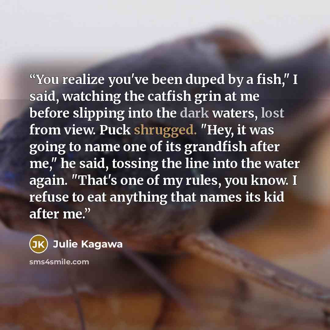 “You realize you've been duped by a fish," I said, watching the catfish grin at me before slipping into the dark waters, lost from view. Puck shrugged. "Hey, it was going to name one of its grandfish after me," he said, tossing the line into the water again. "That's one of my rules, you know. I…” quote by Julie Kagawa