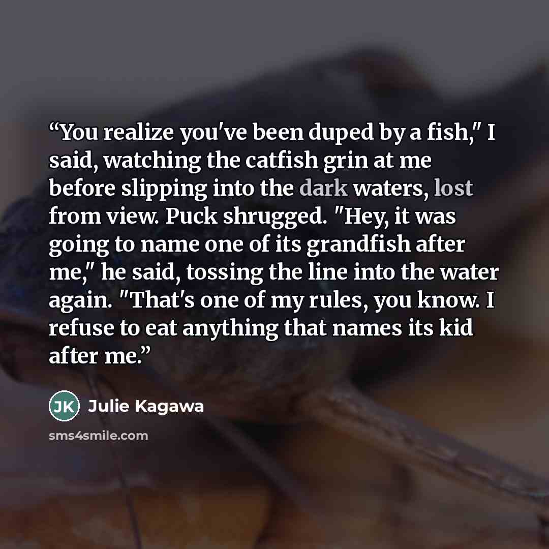 “You realize you've been duped by a fish," I said, watching the catfish grin at me before slipping into the dark waters, lost from view. Puck shrugged. "Hey, it was going to name one of its grandfish after me," he said, tossing the line into the water again. "That's one of my rules, you know. I…” quote by Julie Kagawa