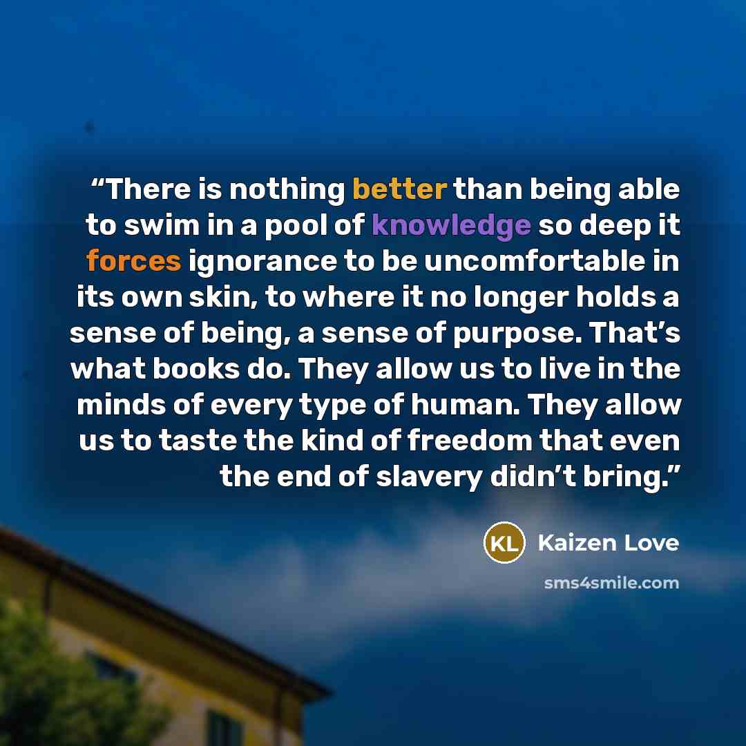 “There is nothing better than being able to swim in a pool of knowledge so deep it forces ignorance to be uncomfortable in its own skin, to where it no longer holds a sense of being, a sense of purpose. That’s what books do. They allow us to live in the minds of every type of human. They allow us…” quote by Kaizen Love
