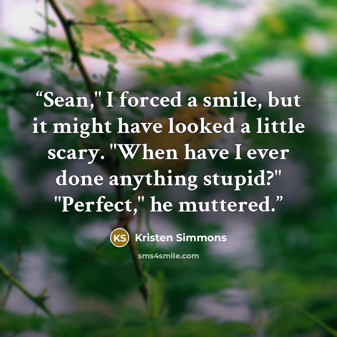 “Sean," I forced a smile, but it might have looked a little scary. "When have I ever done anything stupid?" "Perfect," he muttered.” quote by Kristen Simmons