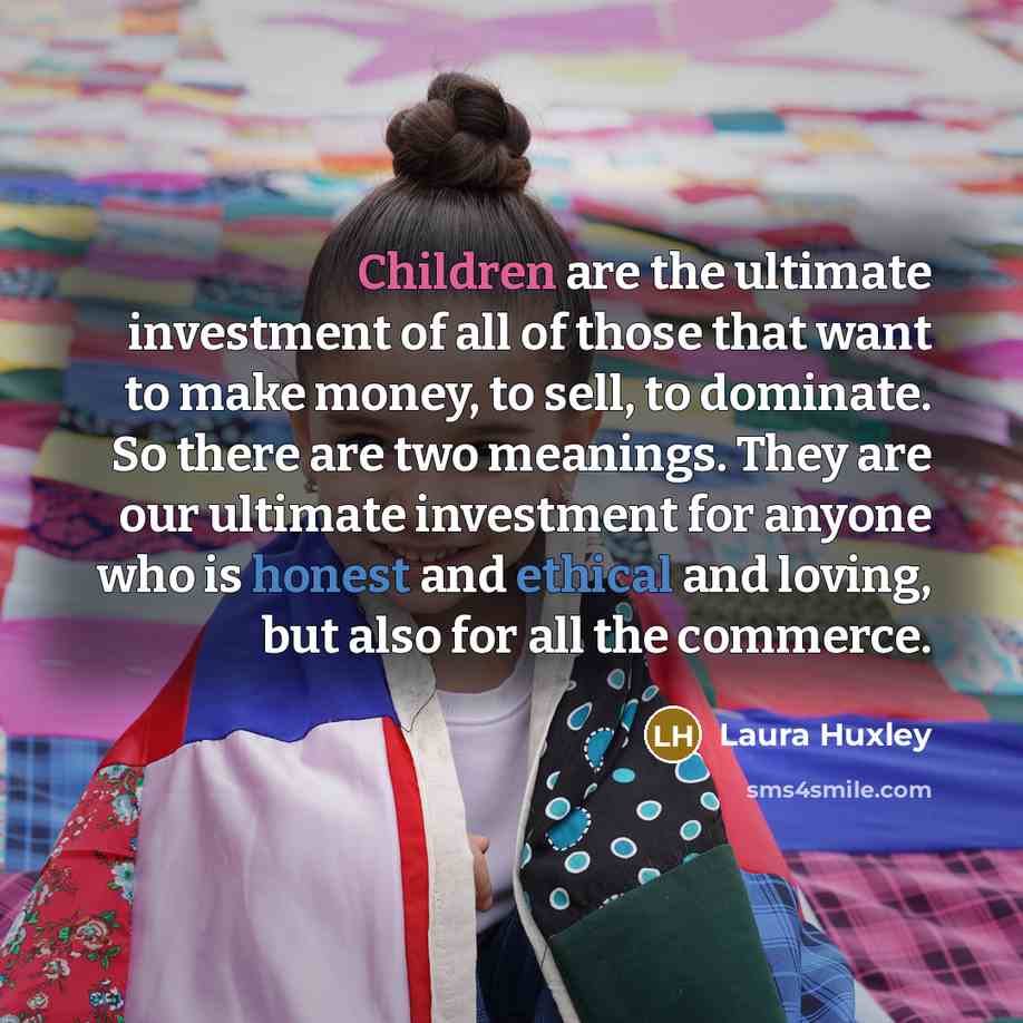 “Children are the ultimate investment of all of those that want to make money, to sell, to dominate. So there are two meanings. They are our ultimate investment for anyone who is honest and ethical and loving, but also for all the commerce.” quote by Laura Huxley