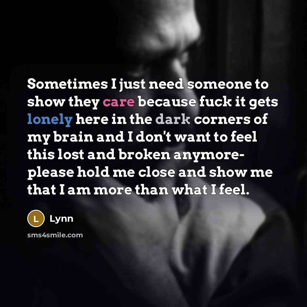 “Sometimes I just need someone to show they care because fuck it gets lonely here in the dark corners of my brain and I don't want to feel this lost and broken anymore- please hold me close and show me that I am more than what I feel.” quote by Lynn