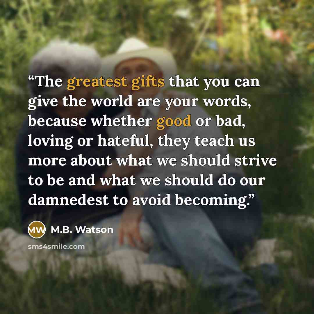 “The greatest gifts that you can give the world are your words, because whether good or bad, loving or hateful, they teach us more about what we should strive to be and what we should do our damnedest to avoid becoming.” quote by M.B. Watson