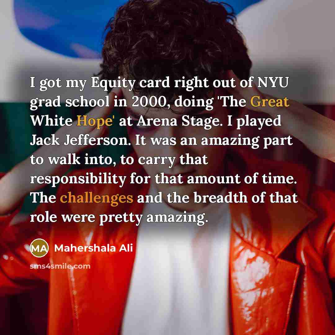 “I got my Equity card right out of NYU grad school in 2000, doing 'The Great White Hope' at Arena Stage. I played Jack Jefferson. It was an amazing part to walk into, to carry that responsibility for that amount of time. The challenges and the breadth of that role were pretty amazing.” quote by Mahershala Ali