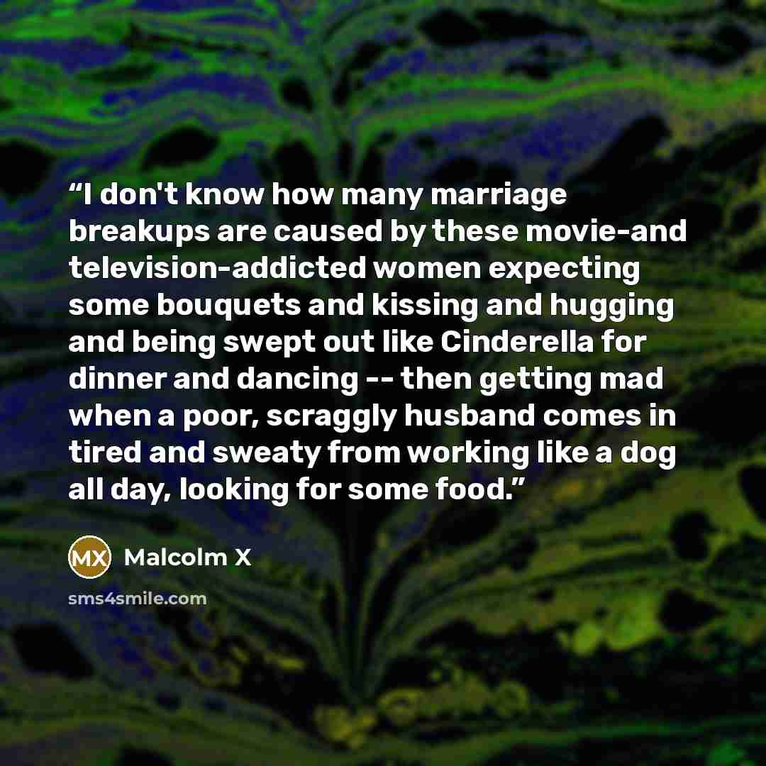“I don't know how many marriage breakups are caused by these movie-and television-addicted women expecting some bouquets and kissing and hugging and being swept out like Cinderella for dinner and dancing -- then getting mad when a poor, scraggly husband comes in tired and sweaty from working like a…” quote by Malcolm X