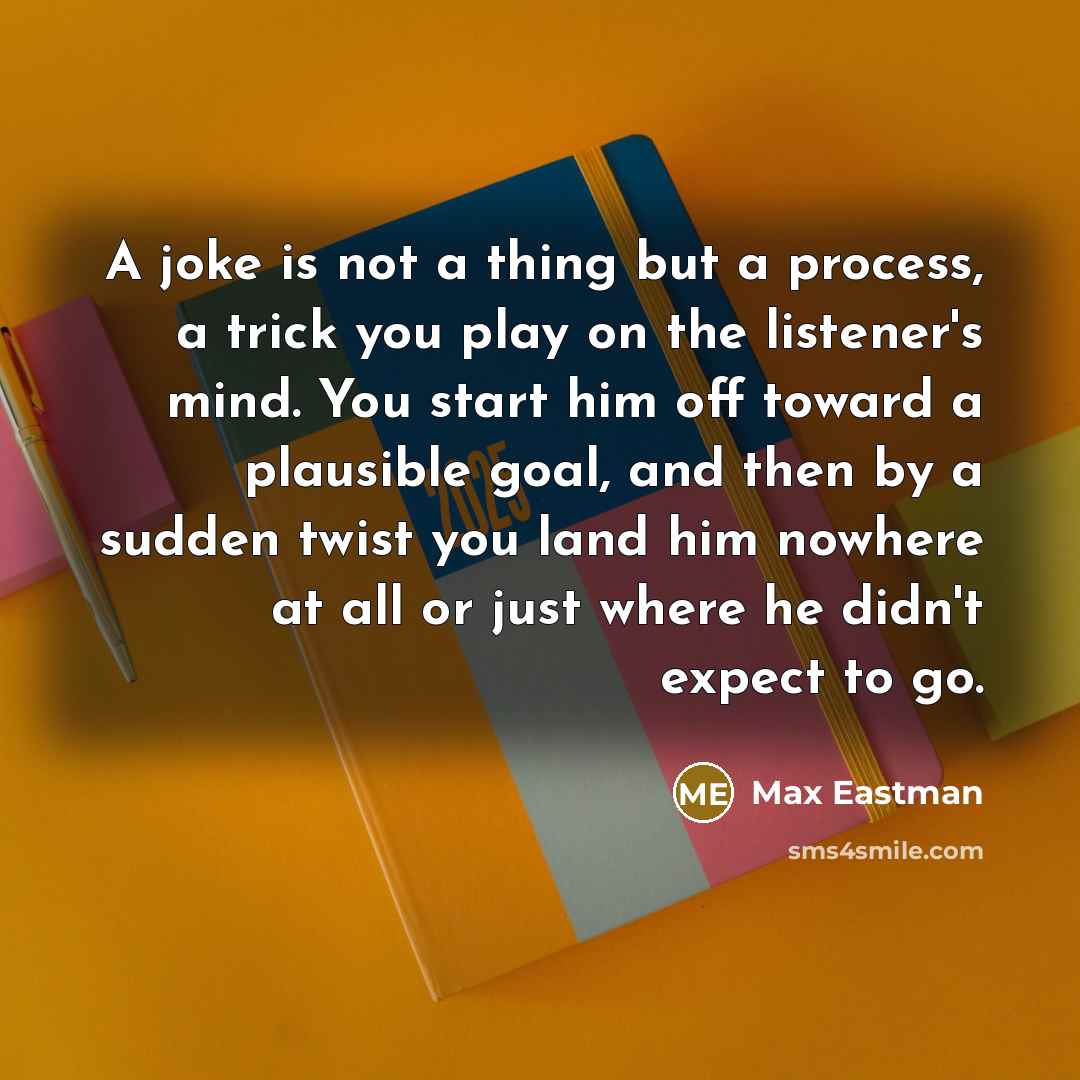 “A joke is not a thing but a process, a trick you play on the listener's mind. You start him off toward a plausible goal, and then by a sudden twist you land him nowhere at all or just where he didn't expect to go.” quote by Max Eastman
