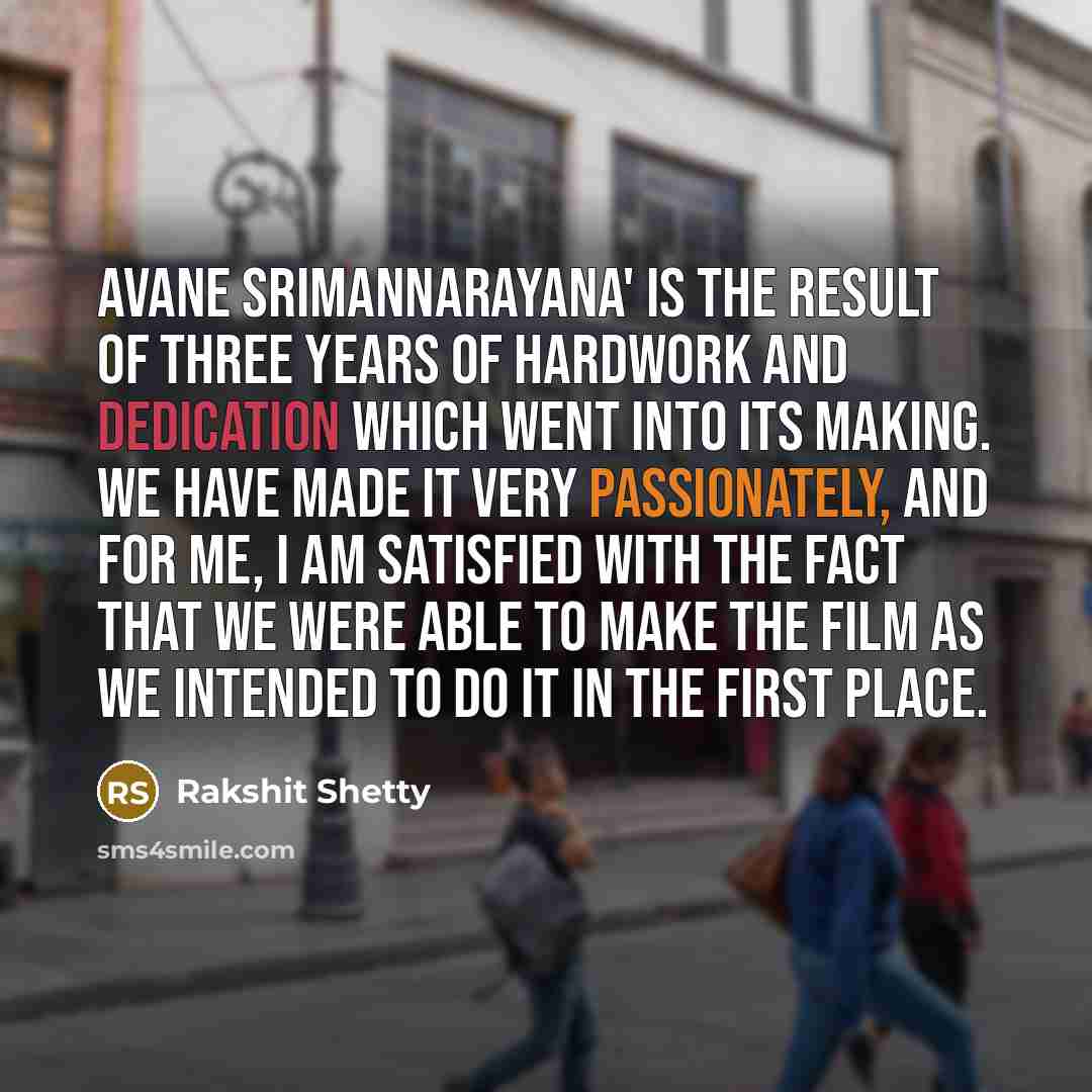 “Avane Srimannarayana' is the result of three years of hardwork and dedication which went into its making. We have made it very passionately, and for me, I am satisfied with the fact that we were able to make the film as we intended to do it in the first place.” quote by Rakshit Shetty