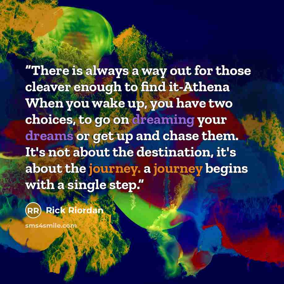 “There is always a way out for those cleaver enough to find it-Athena When you wake up, you have two choices, to go on dreaming your dreams or get up and chase them. It's not about the destination, it's about the journey. a journey begins with a single step.” quote by Rick Riordan