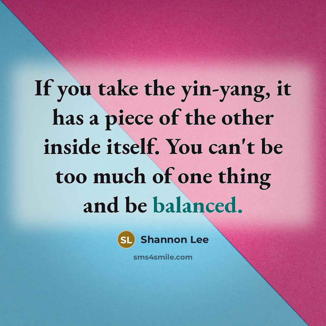 “If you take the yin-yang, it has a piece of the other inside itself. You can't be too much of one thing and be balanced.” quote by Shannon Lee