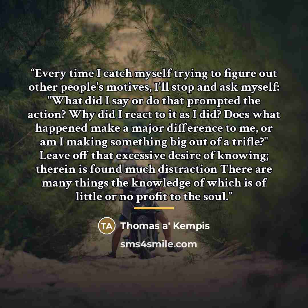 “Every time I catch myself trying to figure out other people's motives, I'll stop and ask myself: "What did I say or do that prompted the action? Why did I react to it as I did? Does what happened make a major difference to me, or am I making something big out of a trifle?" Leave off that excessive…” quote by Anonymous