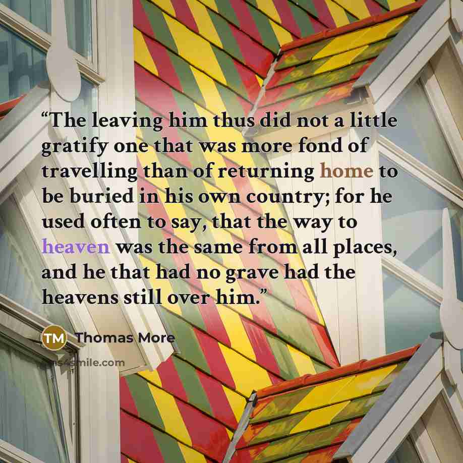 “The leaving him thus did not a little gratify one that was more fond of travelling than of returning home to be buried in his own country; for he used often to say, that the way to heaven was the same from all places, and he that had no grave had the heavens still over him.” quote by Thomas More