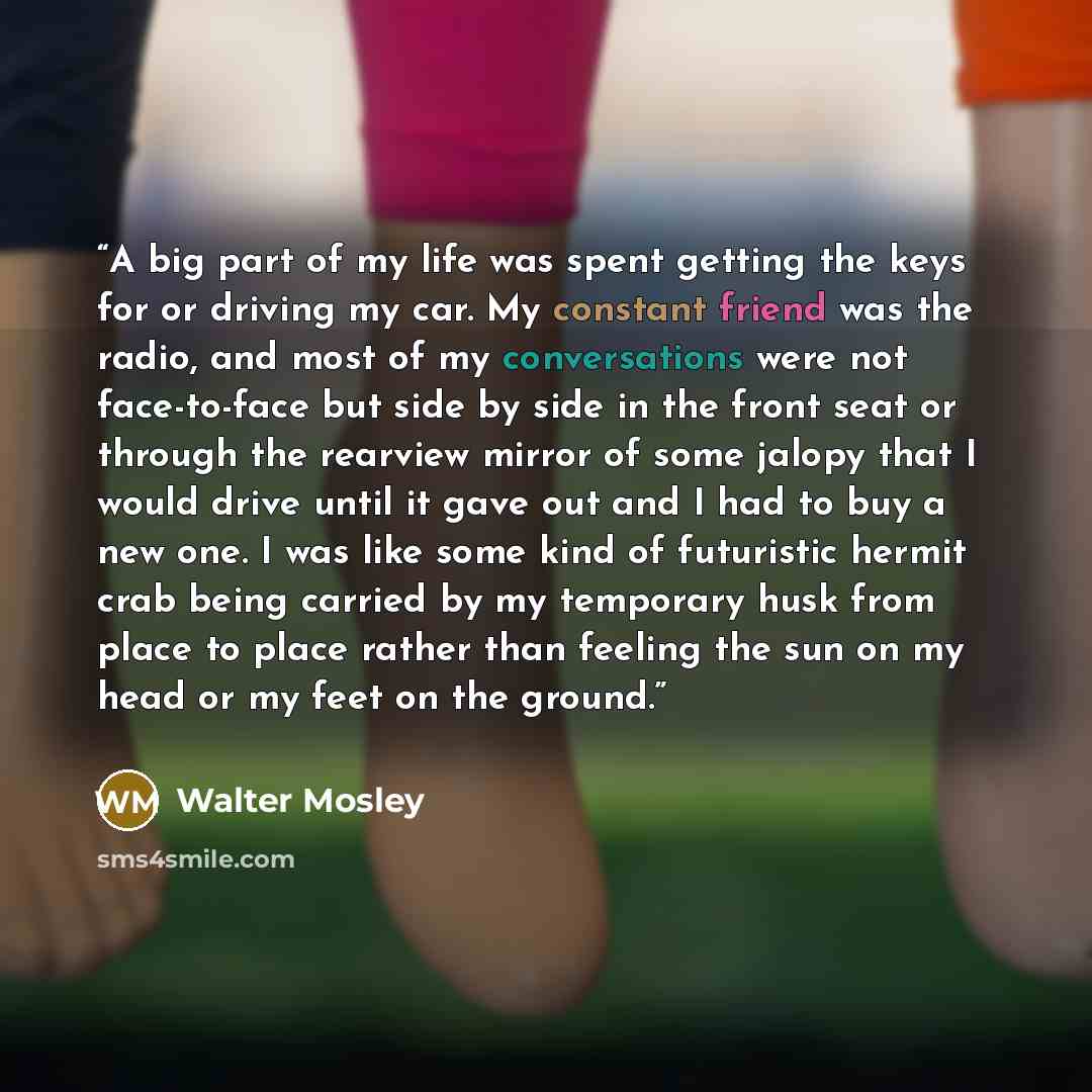 “A big part of my life was spent getting the keys for or driving my car. My constant friend was the radio, and most of my conversations were not face-to-face but side by side in the front seat or through the rearview mirror of some jalopy that I would drive until it gave out and I had to buy a new…” quote by Walter Mosley