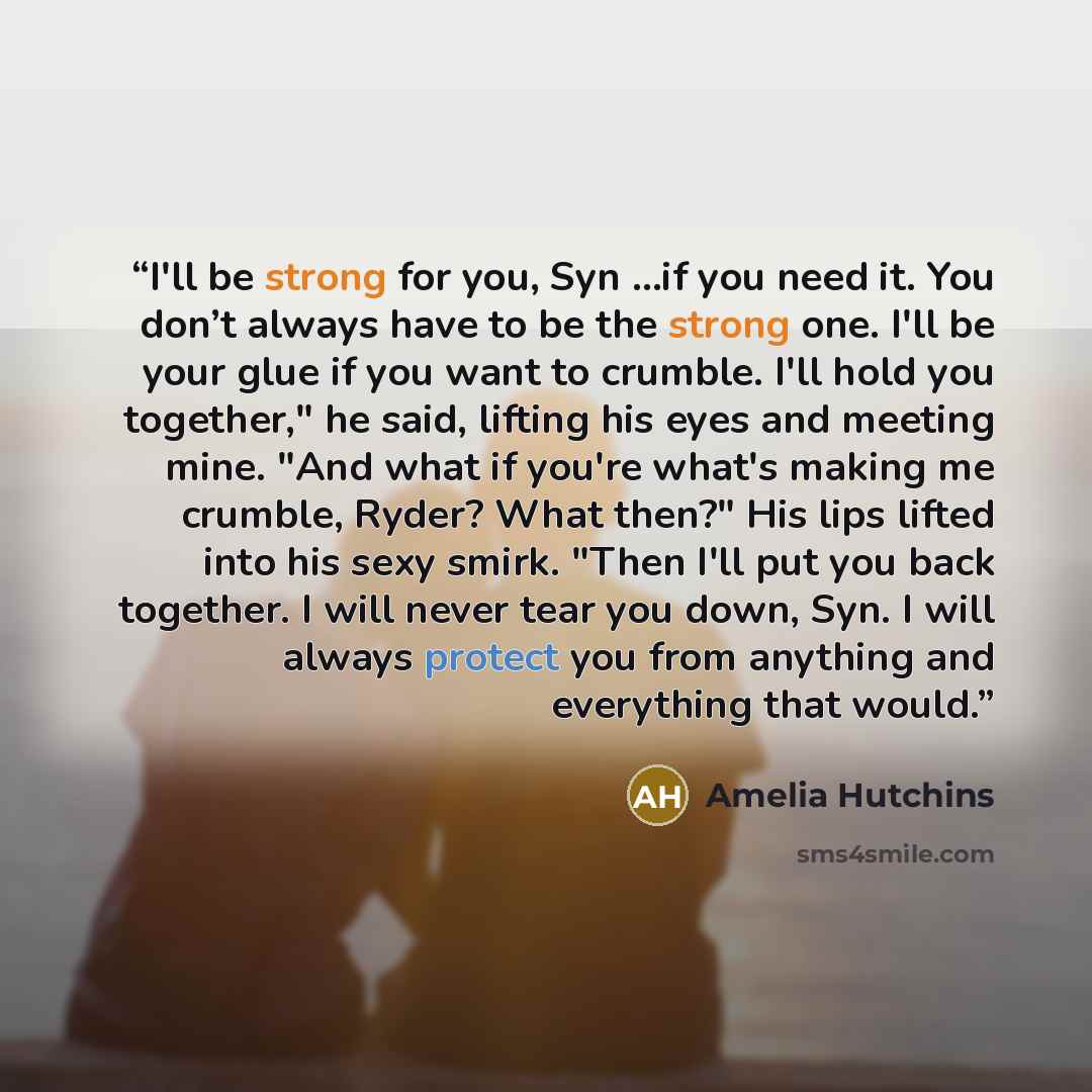 “I'll be strong for you, Syn …if you need it. You don’t always have to be the strong one. I'll be your glue if you want to crumble. I'll hold you together," he said, lifting his eyes and meeting mine. "And what if you're what's making me crumble, Ryder? What then?" His lips lifted into his sexy…” quote by Amelia Hutchins