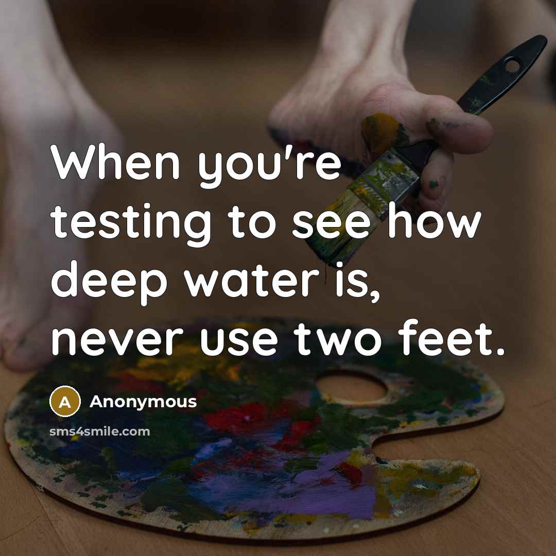 “When you're testing to see how deep water is, never use two feet.” quote by Anonymous