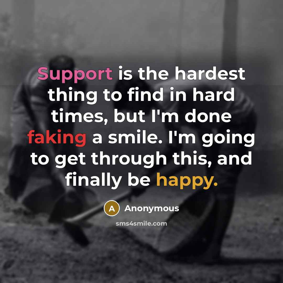“Support is the hardest thing to find in hard times, but I'm done faking a smile. I'm going to get through this, and finally be happy.” quote by Anonymous