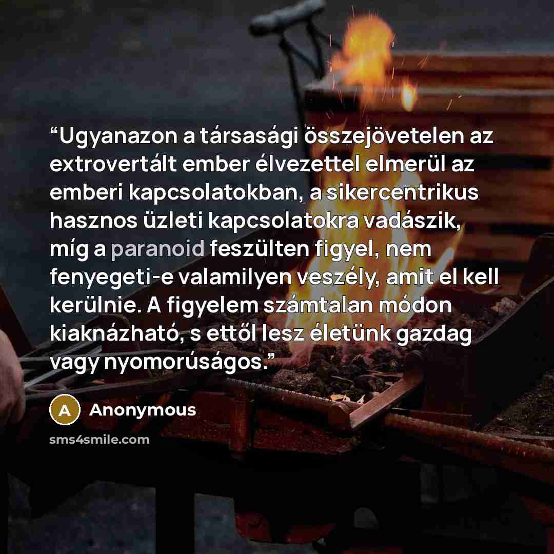 “Ugyanazon a társasági összejövetelen az extrovertált ember élvezettel elmerül az emberi kapcsolatokban, a sikercentrikus hasznos üzleti kapcsolatokra vadászik, míg a paranoid feszülten figyel, nem fenyegeti-e valamilyen veszély, amit el kell kerülnie. A figyelem számtalan módon kiaknázható, s…” quote by Anonymous