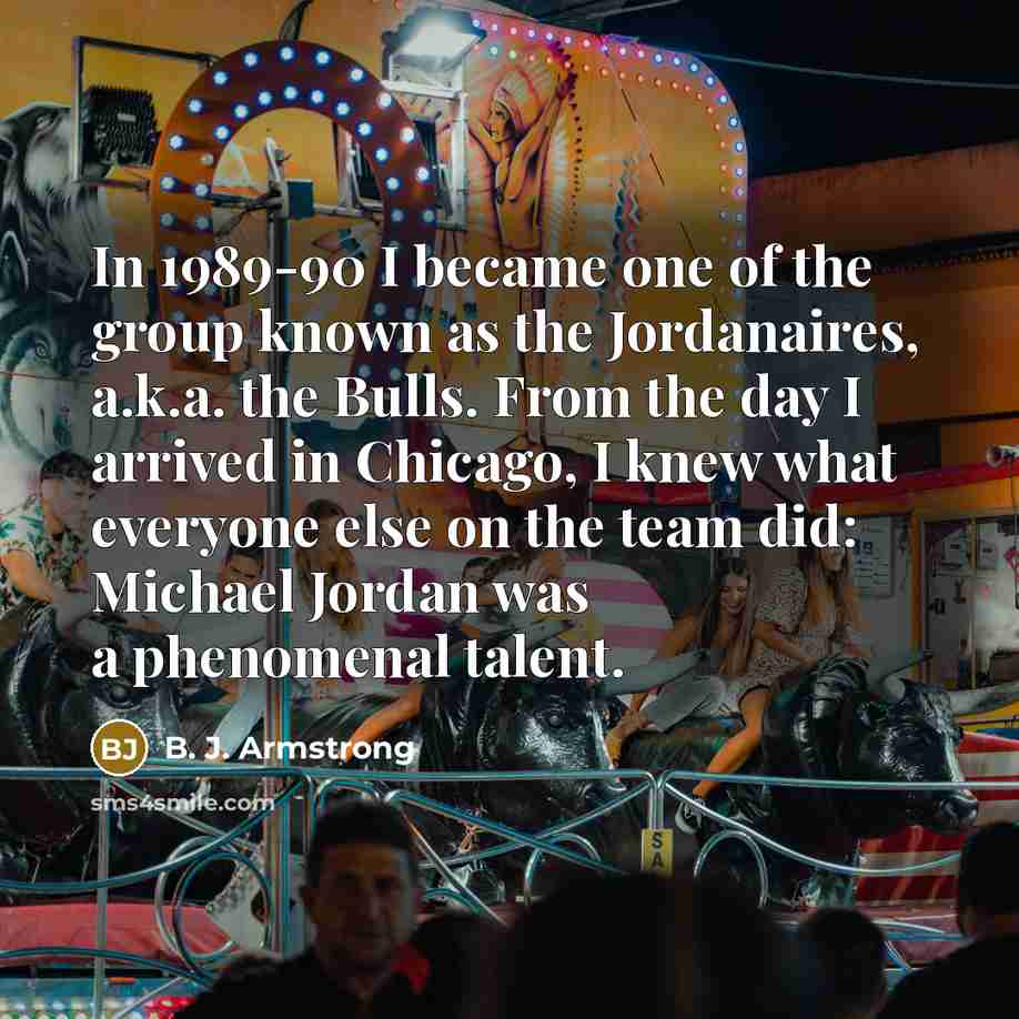 “In 1989-90 I became one of the group known as the Jordanaires, a.k.a. the Bulls. From the day I arrived in Chicago, I knew what everyone else on the team did: Michael Jordan was a phenomenal talent.” quote by B. J. Armstrong