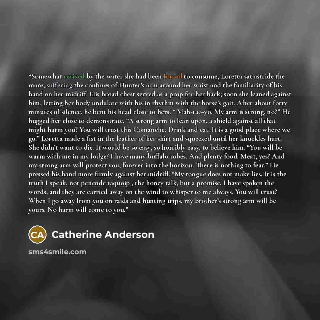 “Somewhat revived by the water she had been forced to consume, Loretta sat astride the mare, suffering the confines of Hunter’s arm around her waist and the familiarity of his hand on her midriff. His broad chest served as a prop for her back; soon she leaned against him, letting her body undulate…” quote by Catherine Anderson