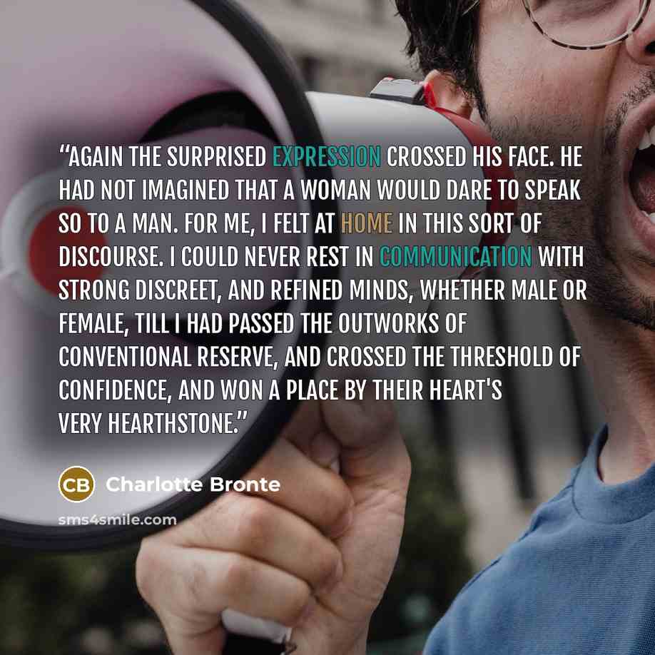 “Again the surprised expression crossed his face. He had not imagined that a woman would dare to speak so to a man. For me, I felt at home in this sort of discourse. I could never rest in communication with strong discreet, and refined minds, whether male or female, till I had passed the outworks…” quote by Charlotte Brontë