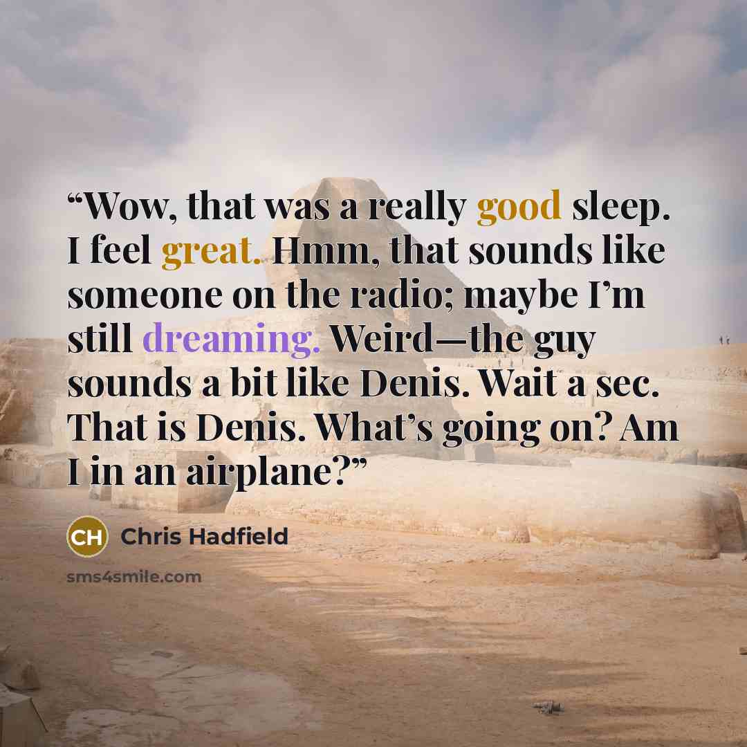 “Wow, that was a really good sleep. I feel great. Hmm, that sounds like someone on the radio; maybe I’m still dreaming. Weird—the guy sounds a bit like Denis. Wait a sec. That is Denis. What’s going on? Am I in an airplane?” quote by Chris Hadfield