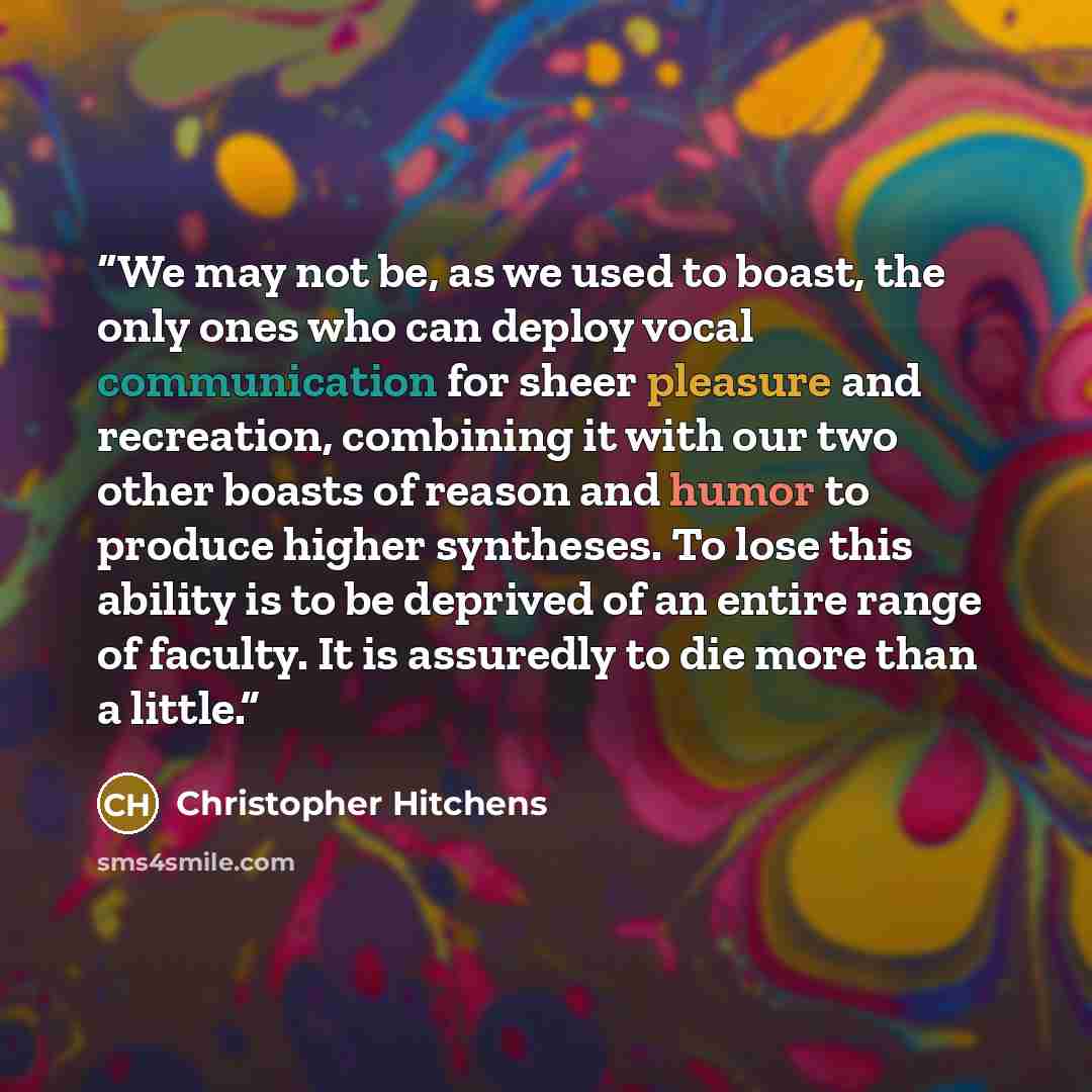“We may not be, as we used to boast, the only ones who can deploy vocal communication for sheer pleasure and recreation, combining it with our two other boasts of reason and humor to produce higher syntheses. To lose this ability is to be deprived of an entire range of faculty. It is assuredly to…” quote by Christopher Hitchens